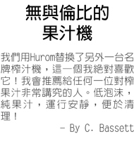 無與倫比的果汁機--我們用Hurom替換了另外一台名牌榨汁機，這一個我絕對喜歡它！我會推薦給任何一位對榨果汁非常講究的人。低泡沫，純果汁，運行安靜，便於清理！