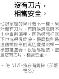 沒有刀片，相當安全-他跟家裡的果汁機不一樣。果汁機有刀片，有時候清洗時不小心會刮傷手，因為很想把底下也洗得很乾淨。慢磨機則是這個螺旋形的黑色像是陀螺一樣的推進器。很容易組裝，並且沒有刀片，相當安全。