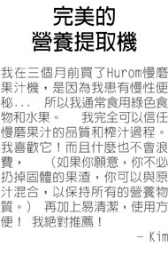 完美的營養提取機---三個月前買了Hurom慢磨果汁機，是因為我患有慢性便秘... 所以我通常食用綠色食物和水果。 我完全可以信任慢磨果汁的品質和榨汁過程。 我喜歡它！而且什麼也不會浪費， （如果你願意，你不必扔掉固體的果渣，你可以與原汁混合，以保持所有的營養物質。） 再加上易清潔，使用方便！ 我絕對推薦！