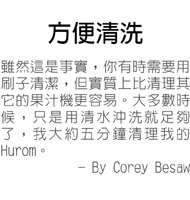 方便清洗--雖然這是事實，你有時需要用刷子清潔，但實質上比清理其它的果汁機更容易。大多數時候，只是用清水沖洗就足夠了，我大約五分鐘清理我的Hurom。